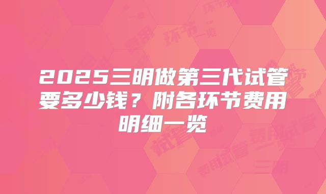 2025三明做第三代试管要多少钱？附各环节费用明细一览
