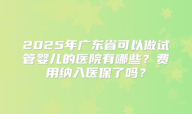 2025年广东省可以做试管婴儿的医院有哪些？费用纳入医保了吗？