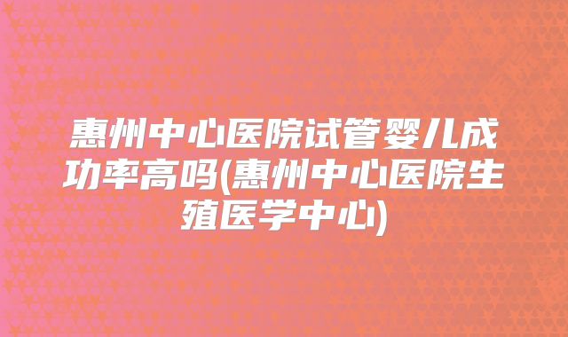 惠州中心医院试管婴儿成功率高吗(惠州中心医院生殖医学中心)