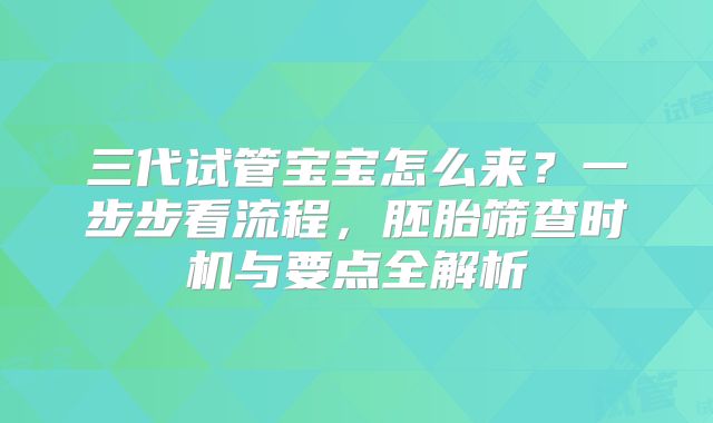 三代试管宝宝怎么来？一步步看流程，胚胎筛查时机与要点全解析