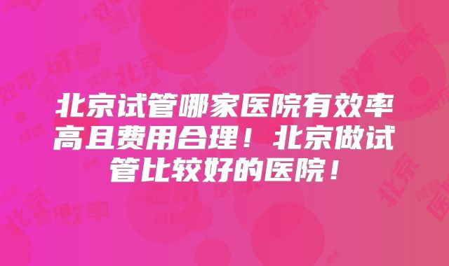 北京试管哪家医院有效率高且费用合理！北京做试管比较好的医院！