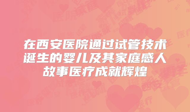 在西安医院通过试管技术诞生的婴儿及其家庭感人故事医疗成就辉煌