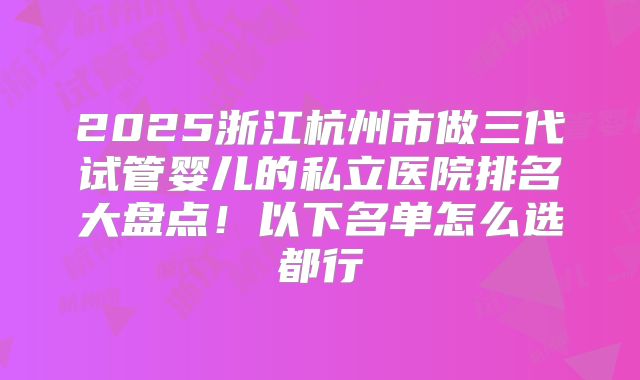2025浙江杭州市做三代试管婴儿的私立医院排名大盘点！以下名单怎么选都行