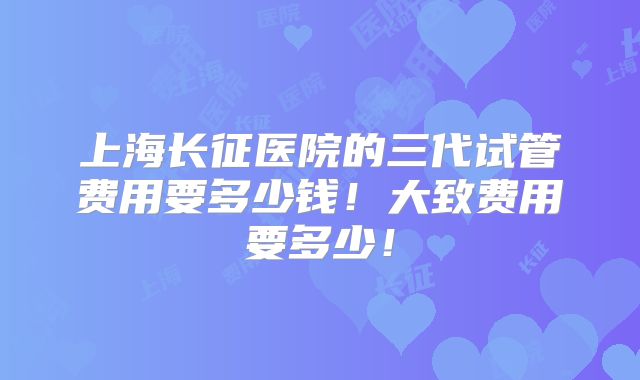 上海长征医院的三代试管费用要多少钱！大致费用要多少！