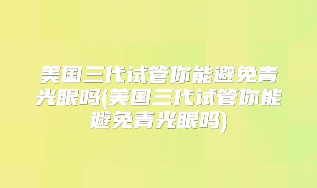 美国三代试管你能避免青光眼吗(美国三代试管你能避免青光眼吗)