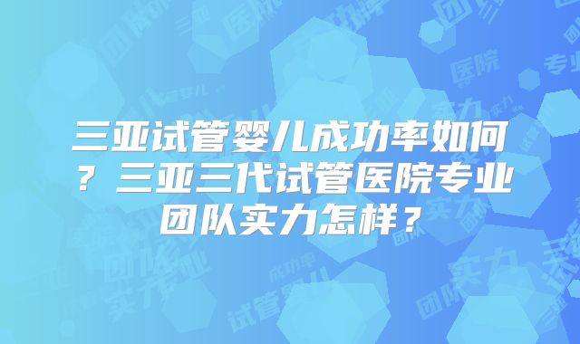 三亚试管婴儿成功率如何？三亚三代试管医院专业团队实力怎样？