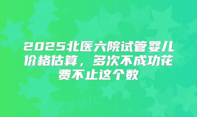 2025北医六院试管婴儿价格估算，多次不成功花费不止这个数