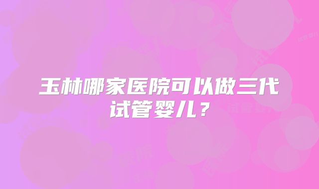玉林哪家医院可以做三代试管婴儿？