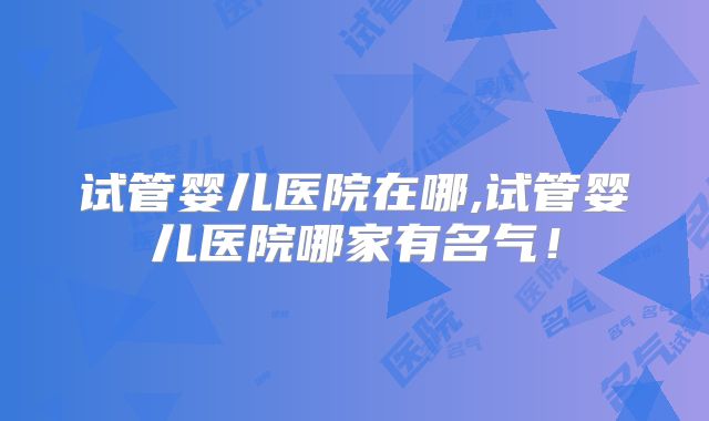 试管婴儿医院在哪,试管婴儿医院哪家有名气!