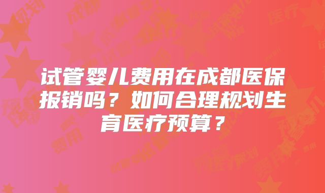 试管婴儿费用在成都医保报销吗？如何合理规划生育医疗预算？