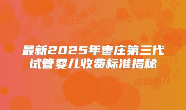 最新2025年枣庄第三代试管婴儿收费标准揭秘