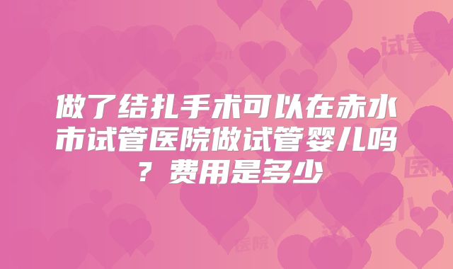做了结扎手术可以在赤水市试管医院做试管婴儿吗？费用是多少