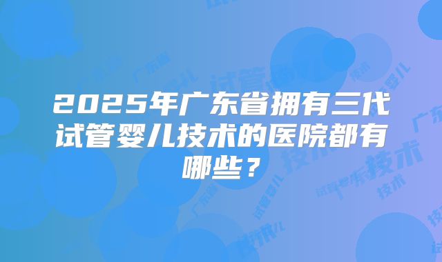 2025年广东省拥有三代试管婴儿技术的医院都有哪些?
