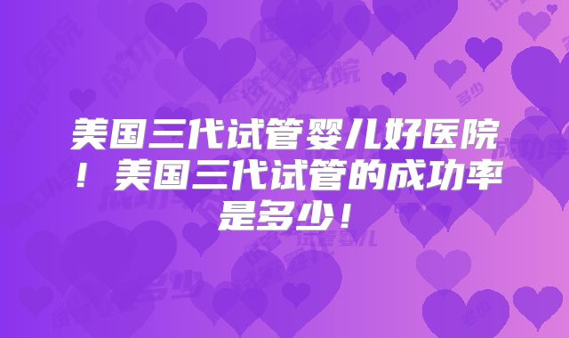 美国三代试管婴儿好医院！美国三代试管的成功率是多少！