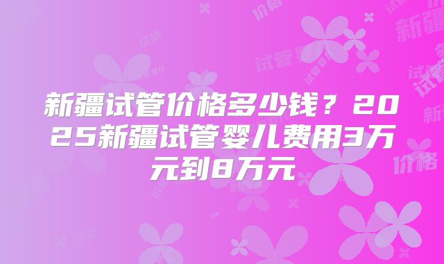 新疆试管价格多少钱？2025新疆试管婴儿费用3万元到8万元