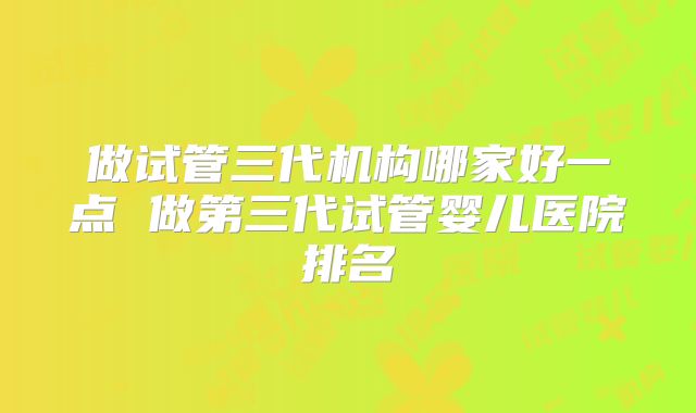 做试管三代机构哪家好一点 做第三代试管婴儿医院排名