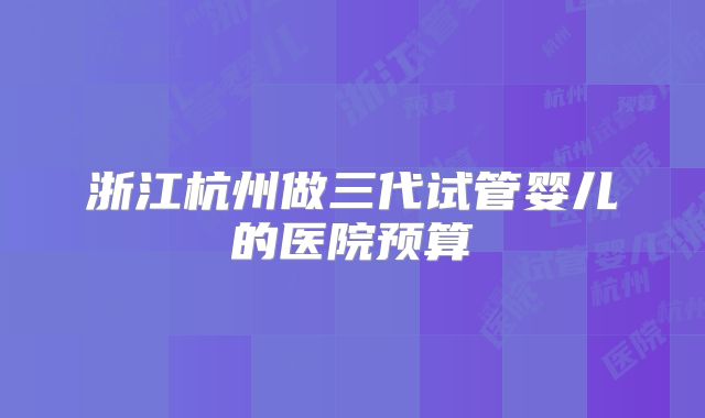浙江杭州做三代试管婴儿的医院预算