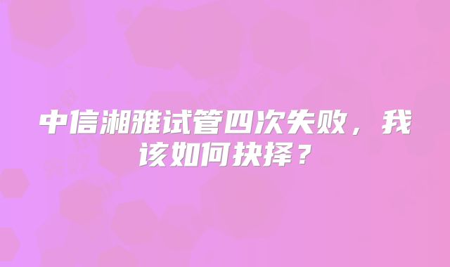 中信湘雅试管四次失败,我该如何抉择?