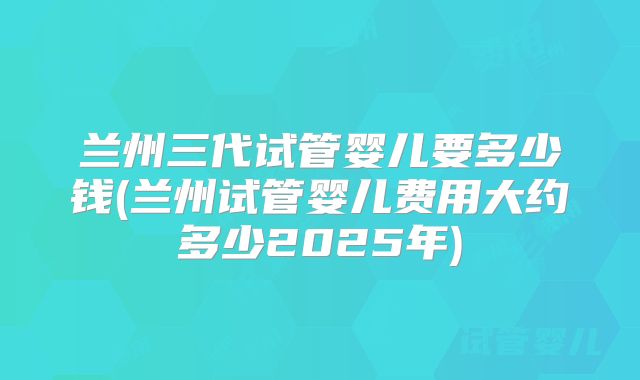 兰州三代试管婴儿要多少钱(兰州试管婴儿费用大约多少2025年)