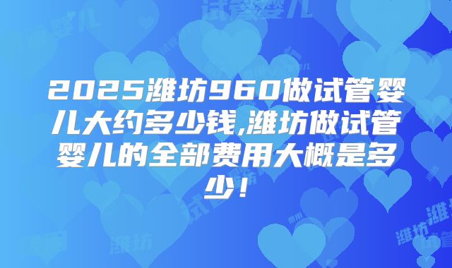 2025潍坊960做试管婴儿大约多少钱,潍坊做试管婴儿的全部费用大概是多少!