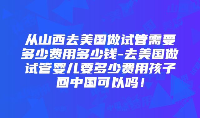 从山西去美国做试管需要多少费用多少钱-去美国做试管婴儿要多少费用孩子回中国可以吗！