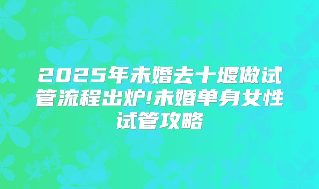 2025年未婚去十堰做试管流程出炉!未婚单身女性试管攻略