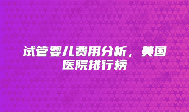 试管婴儿费用分析,美国医院排行榜