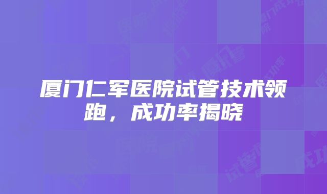 厦门仁军医院试管技术领跑，成功率揭晓