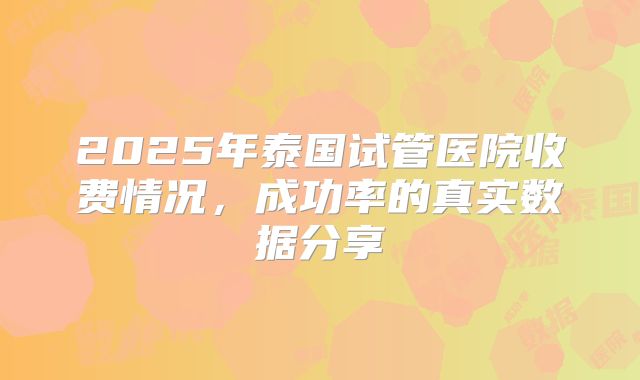 2025年泰国试管医院收费情况,成功率的真实数据分享
