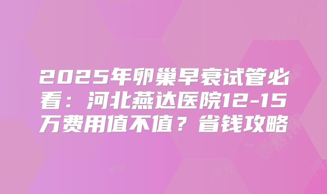 2025年卵巢早衰试管必看：河北燕达医院12-15万费用值不值？省钱攻略