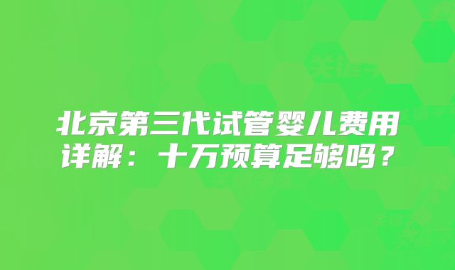 北京第三代试管婴儿费用详解：十万预算足够吗？