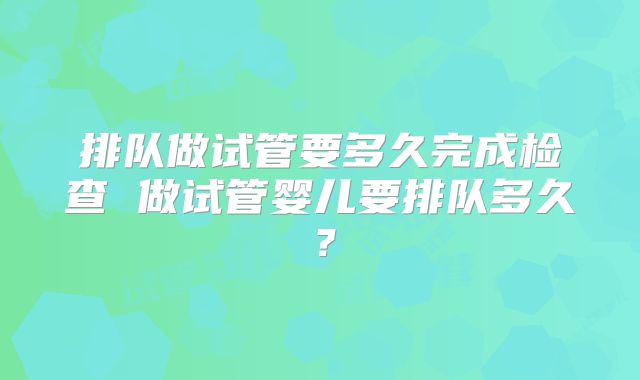 排队做试管要多久完成检查 做试管婴儿要排队多久？