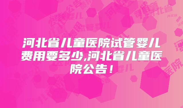 河北省儿童医院试管婴儿费用要多少,河北省儿童医院公告！