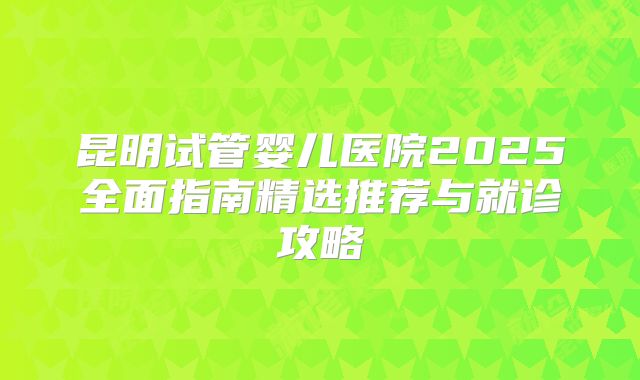 昆明试管婴儿医院2025全面指南精选推荐与就诊攻略