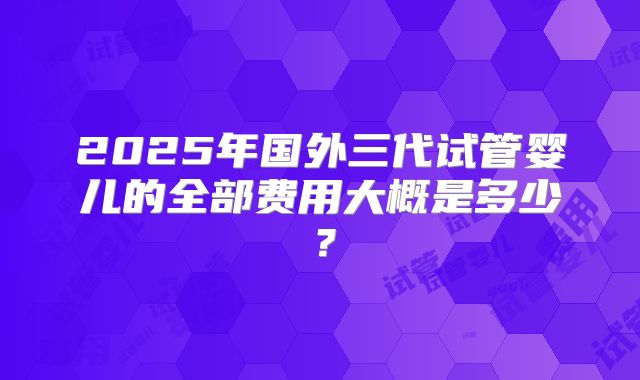 2025年国外三代试管婴儿的全部费用大概是多少？