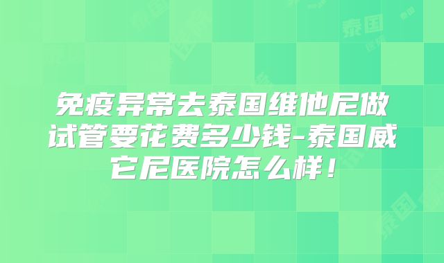 免疫异常去泰国维他尼做试管要花费多少钱-泰国威它尼医院怎么样!