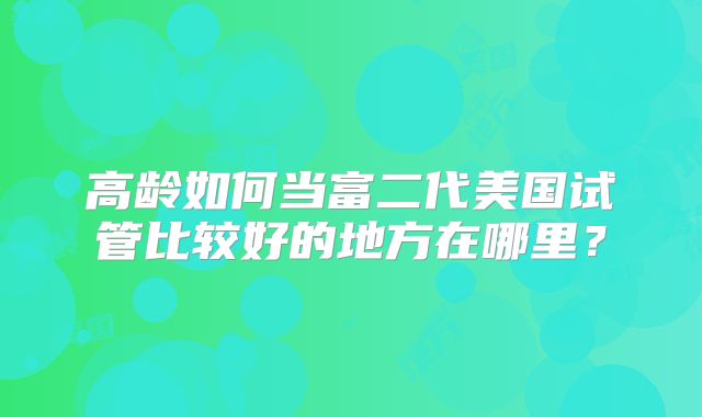 高龄如何当富二代美国试管比较好的地方在哪里？