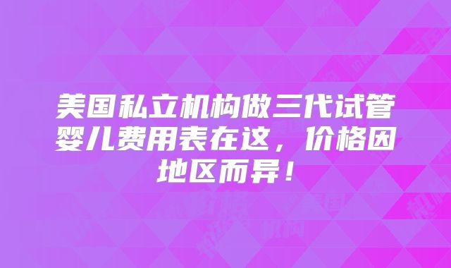 美国私立机构做三代试管婴儿费用表在这，价格因地区而异！