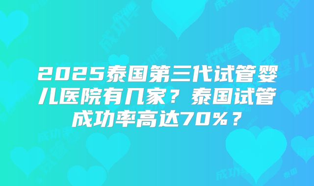 2025泰国第三代试管婴儿医院有几家？泰国试管成功率高达70%？