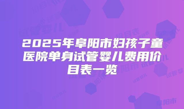 2025年阜阳市妇孩子童医院单身试管婴儿费用价目表一览