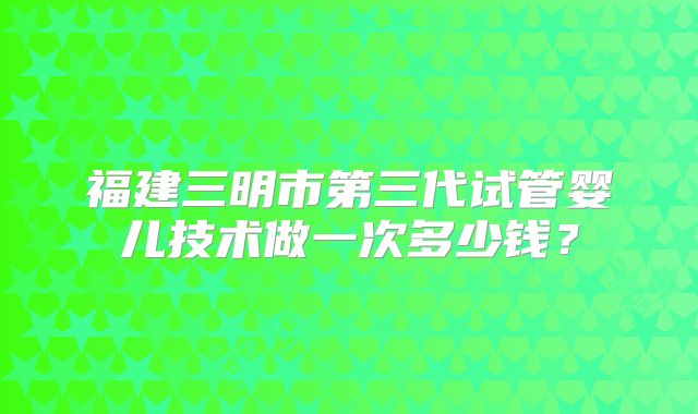 福建三明市第三代试管婴儿技术做一次多少钱？