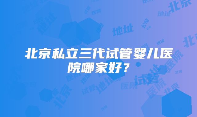 北京私立三代试管婴儿医院哪家好?