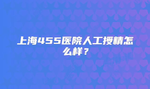 上海455医院人工授精怎么样？