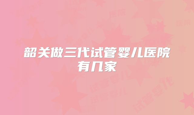 韶关做三代试管婴儿医院有几家