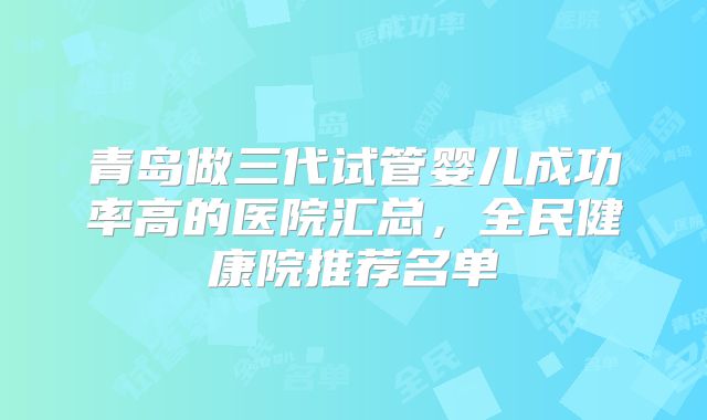 青岛做三代试管婴儿成功率高的医院汇总，全民健康院推荐名单