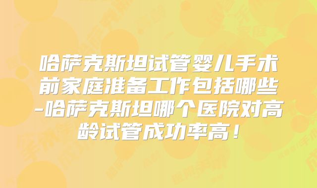哈萨克斯坦试管婴儿手术前家庭准备工作包括哪些-哈萨克斯坦哪个医院对高龄试管成功率高！