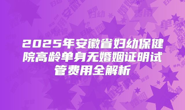 2025年安徽省妇幼保健院高龄单身无婚姻证明试管费用全解析