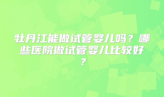 牡丹江能做试管婴儿吗？哪些医院做试管婴儿比较好？