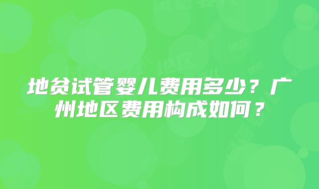 地贫试管婴儿费用多少？广州地区费用构成如何？