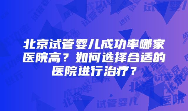 北京试管婴儿成功率哪家医院高？如何选择合适的医院进行治疗？